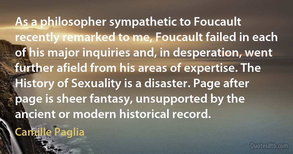 As a philosopher sympathetic to Foucault recently remarked to me, Foucault failed in each of his major inquiries and, in desperation, went further afield from his areas of expertise. The History of Sexuality is a disaster. Page after page is sheer fantasy, unsupported by the ancient or modern historical record. (Camille Paglia)