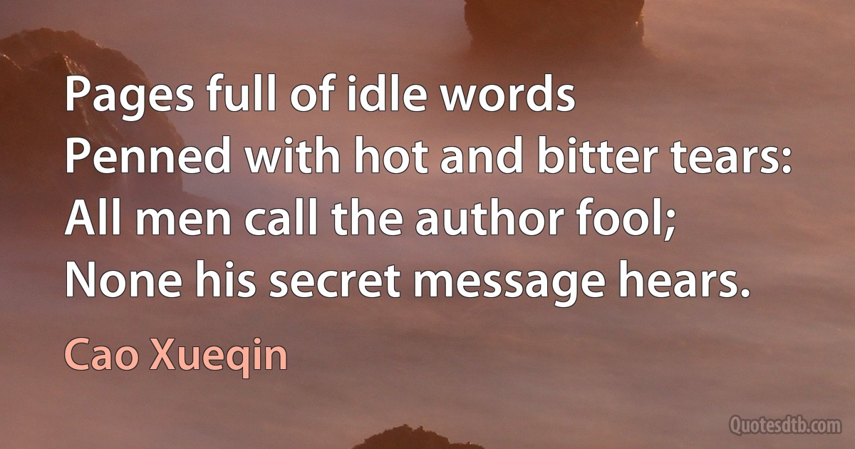 Pages full of idle words
Penned with hot and bitter tears:
All men call the author fool;
None his secret message hears. (Cao Xueqin)