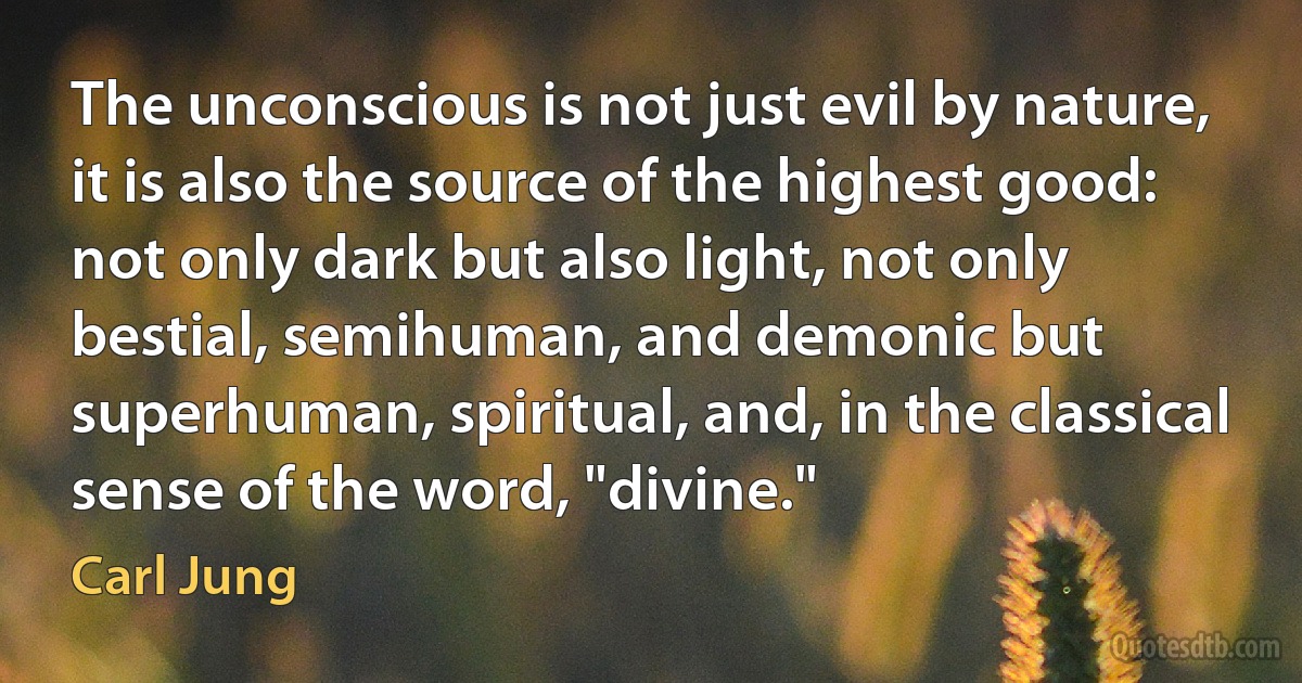 The unconscious is not just evil by nature, it is also the source of the highest good: not only dark but also light, not only bestial, semihuman, and demonic but superhuman, spiritual, and, in the classical sense of the word, "divine." (Carl Jung)