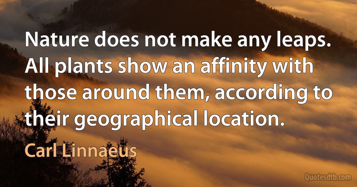 Nature does not make any leaps. All plants show an affinity with those around them, according to their geographical location. (Carl Linnaeus)