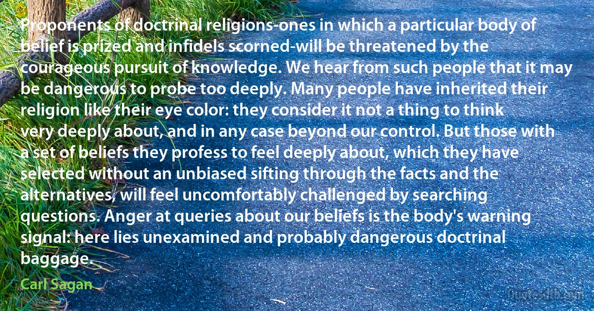 Proponents of doctrinal religions-ones in which a particular body of belief is prized and infidels scorned-will be threatened by the courageous pursuit of knowledge. We hear from such people that it may be dangerous to probe too deeply. Many people have inherited their religion like their eye color: they consider it not a thing to think very deeply about, and in any case beyond our control. But those with a set of beliefs they profess to feel deeply about, which they have selected without an unbiased sifting through the facts and the alternatives, will feel uncomfortably challenged by searching questions. Anger at queries about our beliefs is the body's warning signal: here lies unexamined and probably dangerous doctrinal baggage. (Carl Sagan)