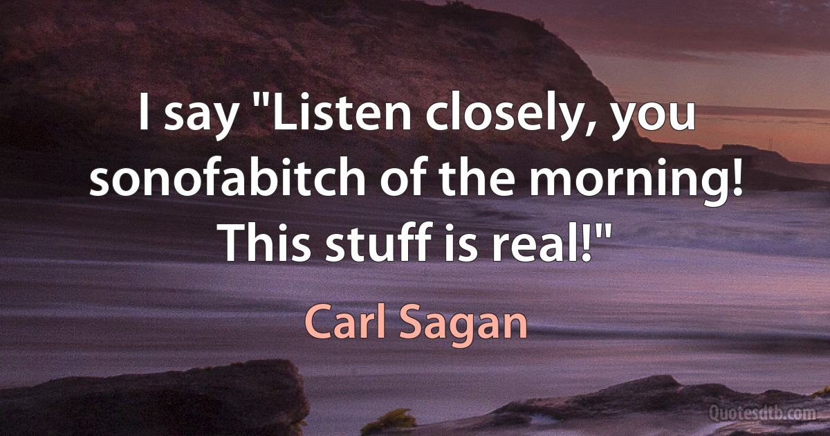 I say "Listen closely, you sonofabitch of the morning! This stuff is real!" (Carl Sagan)