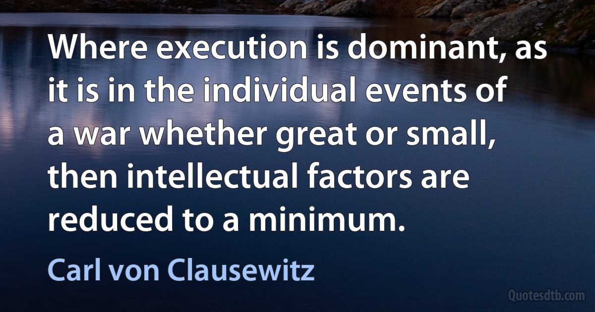 Where execution is dominant, as it is in the individual events of a war whether great or small, then intellectual factors are reduced to a minimum. (Carl von Clausewitz)