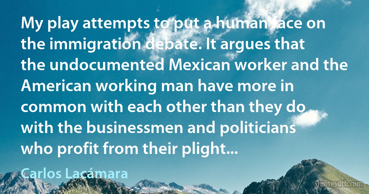 My play attempts to put a human face on the immigration debate. It argues that the undocumented Mexican worker and the American working man have more in common with each other than they do with the businessmen and politicians who profit from their plight... (Carlos Lacámara)