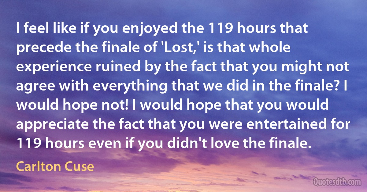 I feel like if you enjoyed the 119 hours that precede the finale of 'Lost,' is that whole experience ruined by the fact that you might not agree with everything that we did in the finale? I would hope not! I would hope that you would appreciate the fact that you were entertained for 119 hours even if you didn't love the finale. (Carlton Cuse)