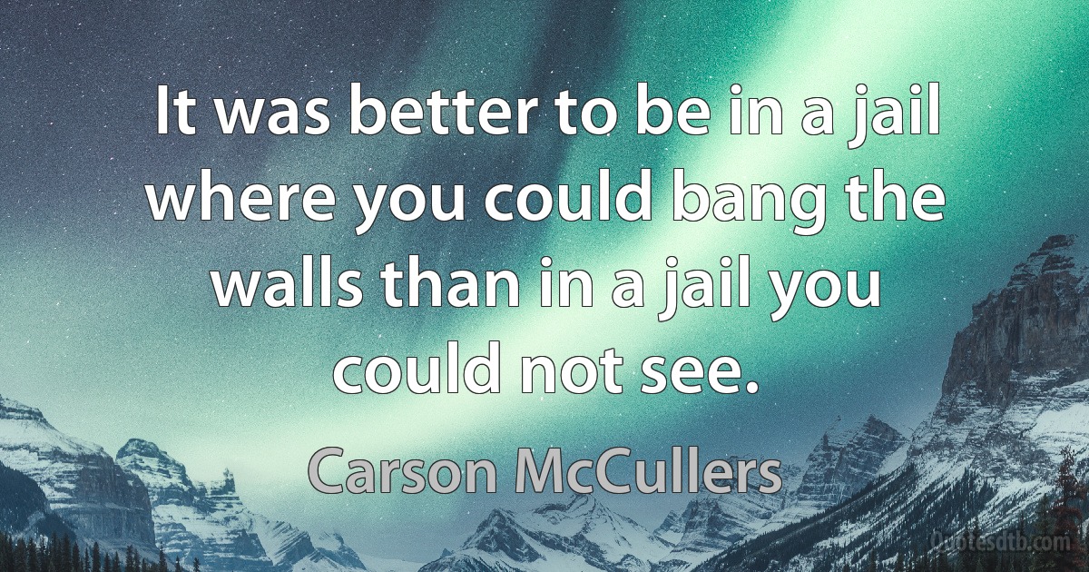 It was better to be in a jail where you could bang the walls than in a jail you could not see. (Carson McCullers)