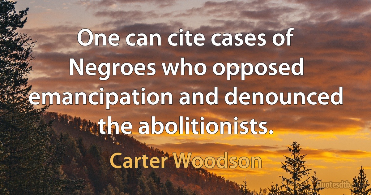 One can cite cases of Negroes who opposed emancipation and denounced the abolitionists. (Carter Woodson)