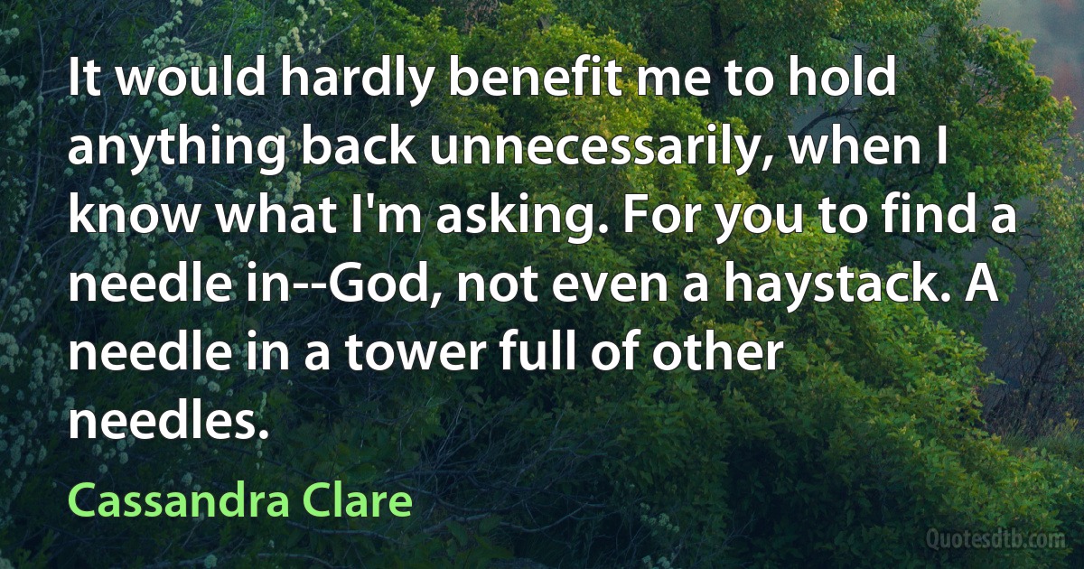 It would hardly benefit me to hold anything back unnecessarily, when I know what I'm asking. For you to find a needle in--God, not even a haystack. A needle in a tower full of other needles. (Cassandra Clare)