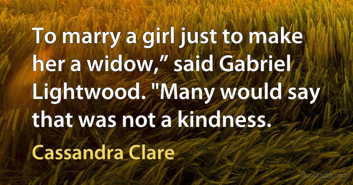 To marry a girl just to make her a widow,” said Gabriel Lightwood. "Many would say that was not a kindness. (Cassandra Clare)