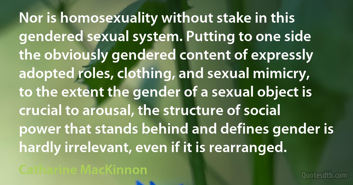 Nor is homosexuality without stake in this gendered sexual system. Putting to one side the obviously gendered content of expressly adopted roles, clothing, and sexual mimicry, to the extent the gender of a sexual object is crucial to arousal, the structure of social power that stands behind and defines gender is hardly irrelevant, even if it is rearranged. (Catharine MacKinnon)