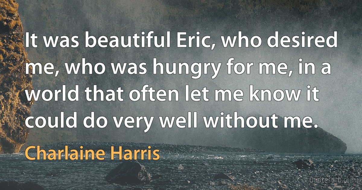 It was beautiful Eric, who desired me, who was hungry for me, in a world that often let me know it could do very well without me. (Charlaine Harris)