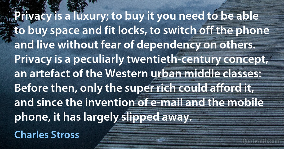 Privacy is a luxury; to buy it you need to be able to buy space and fit locks, to switch off the phone and live without fear of dependency on others. Privacy is a peculiarly twentieth-century concept, an artefact of the Western urban middle classes: Before then, only the super rich could afford it, and since the invention of e-mail and the mobile phone, it has largely slipped away. (Charles Stross)