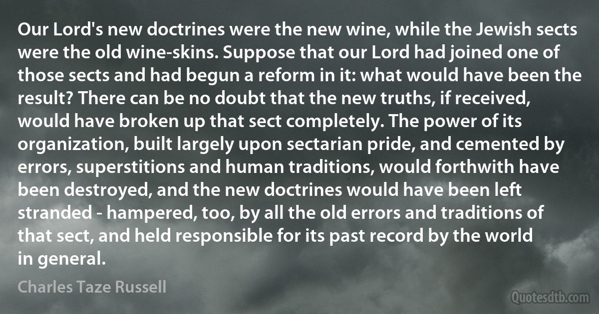 Our Lord's new doctrines were the new wine, while the Jewish sects were the old wine-skins. Suppose that our Lord had joined one of those sects and had begun a reform in it: what would have been the result? There can be no doubt that the new truths, if received, would have broken up that sect completely. The power of its organization, built largely upon sectarian pride, and cemented by errors, superstitions and human traditions, would forthwith have been destroyed, and the new doctrines would have been left stranded - hampered, too, by all the old errors and traditions of that sect, and held responsible for its past record by the world in general. (Charles Taze Russell)