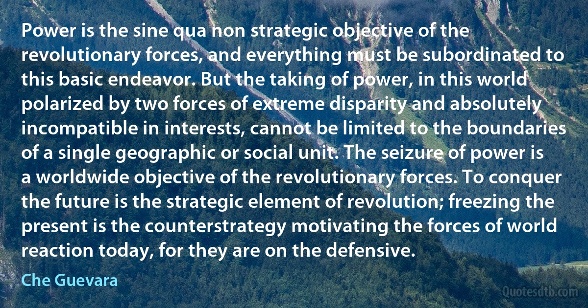 Power is the sine qua non strategic objective of the revolutionary forces, and everything must be subordinated to this basic endeavor. But the taking of power, in this world polarized by two forces of extreme disparity and absolutely incompatible in interests, cannot be limited to the boundaries of a single geographic or social unit. The seizure of power is a worldwide objective of the revolutionary forces. To conquer the future is the strategic element of revolution; freezing the present is the counterstrategy motivating the forces of world reaction today, for they are on the defensive. (Che Guevara)