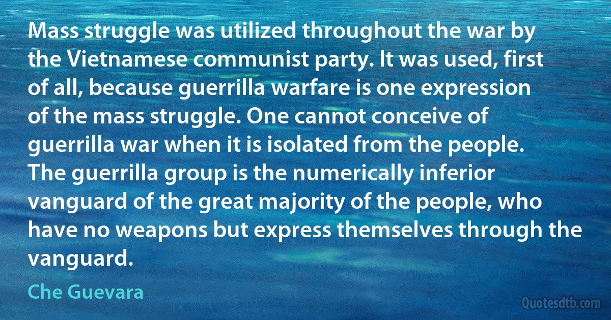 Mass struggle was utilized throughout the war by the Vietnamese communist party. It was used, first of all, because guerrilla warfare is one expression of the mass struggle. One cannot conceive of guerrilla war when it is isolated from the people. The guerrilla group is the numerically inferior vanguard of the great majority of the people, who have no weapons but express themselves through the vanguard. (Che Guevara)