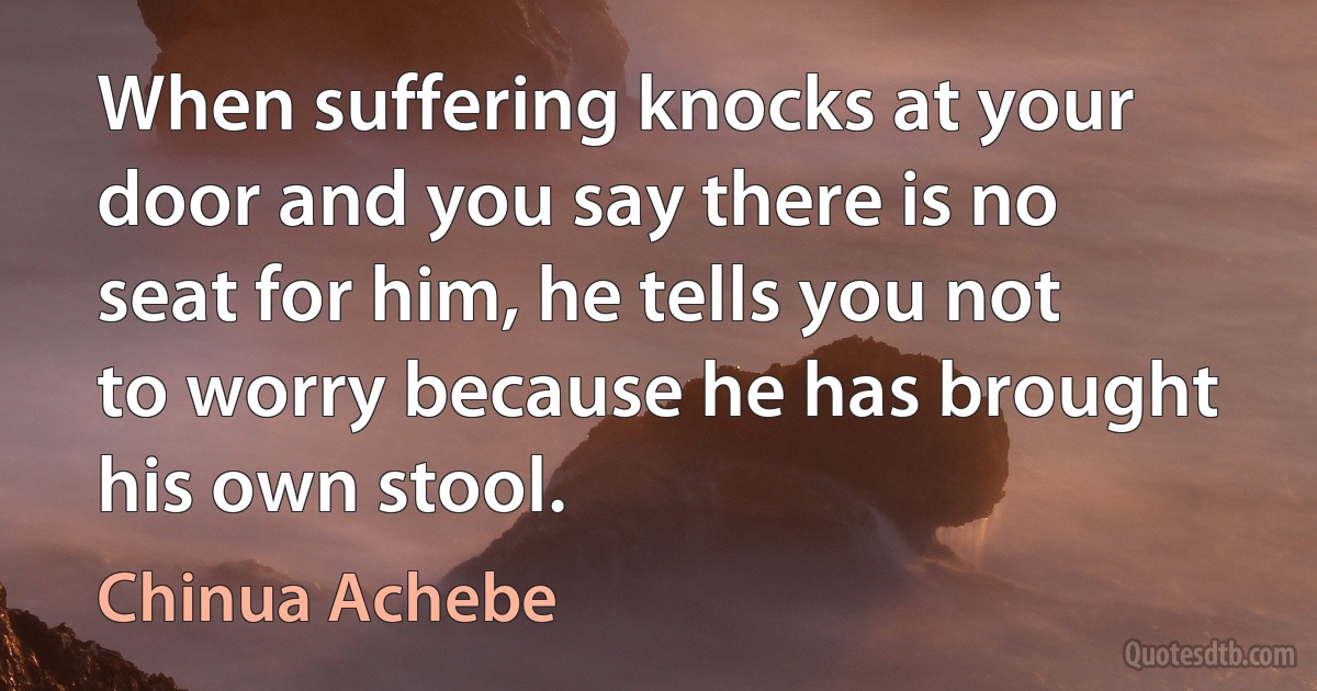 When suffering knocks at your door and you say there is no seat for him, he tells you not to worry because he has brought his own stool. (Chinua Achebe)