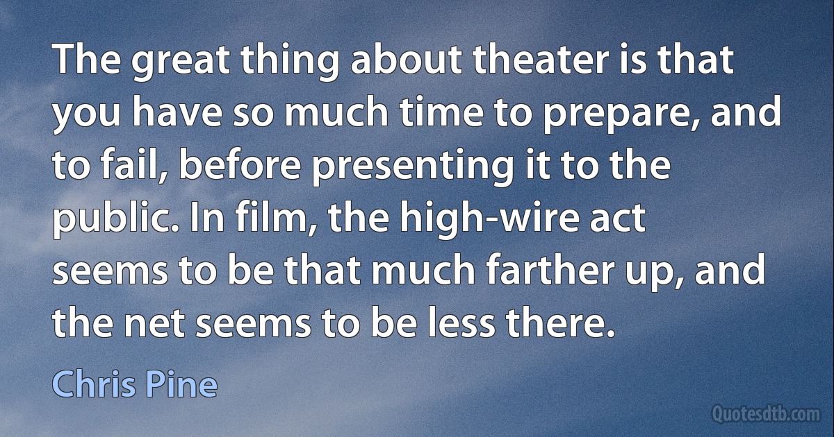 The great thing about theater is that you have so much time to prepare, and to fail, before presenting it to the public. In film, the high-wire act seems to be that much farther up, and the net seems to be less there. (Chris Pine)