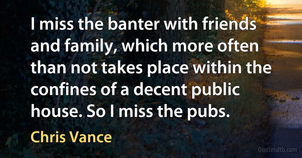 I miss the banter with friends and family, which more often than not takes place within the confines of a decent public house. So I miss the pubs. (Chris Vance)