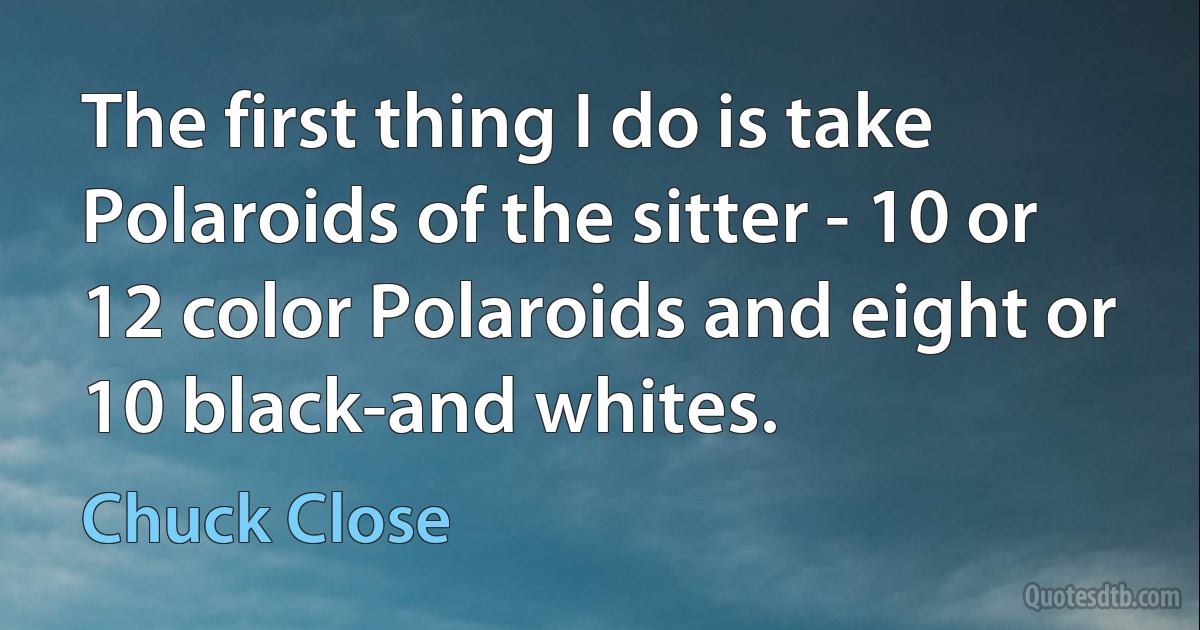 The first thing I do is take Polaroids of the sitter - 10 or 12 color Polaroids and eight or 10 black-and whites. (Chuck Close)