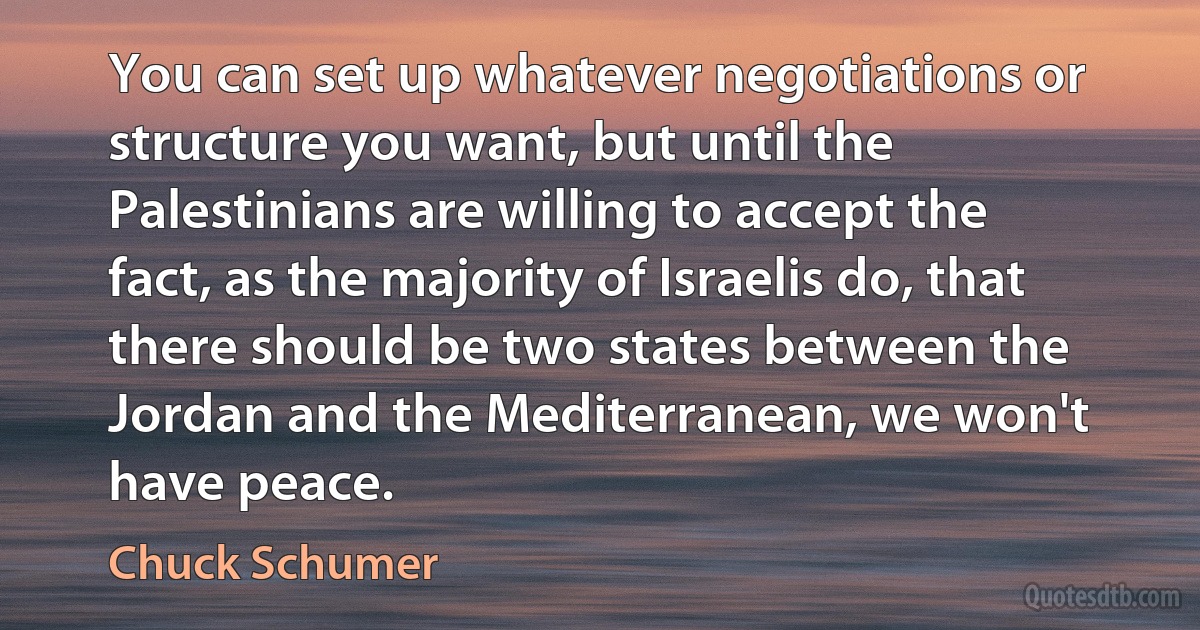 You can set up whatever negotiations or structure you want, but until the Palestinians are willing to accept the fact, as the majority of Israelis do, that there should be two states between the Jordan and the Mediterranean, we won't have peace. (Chuck Schumer)