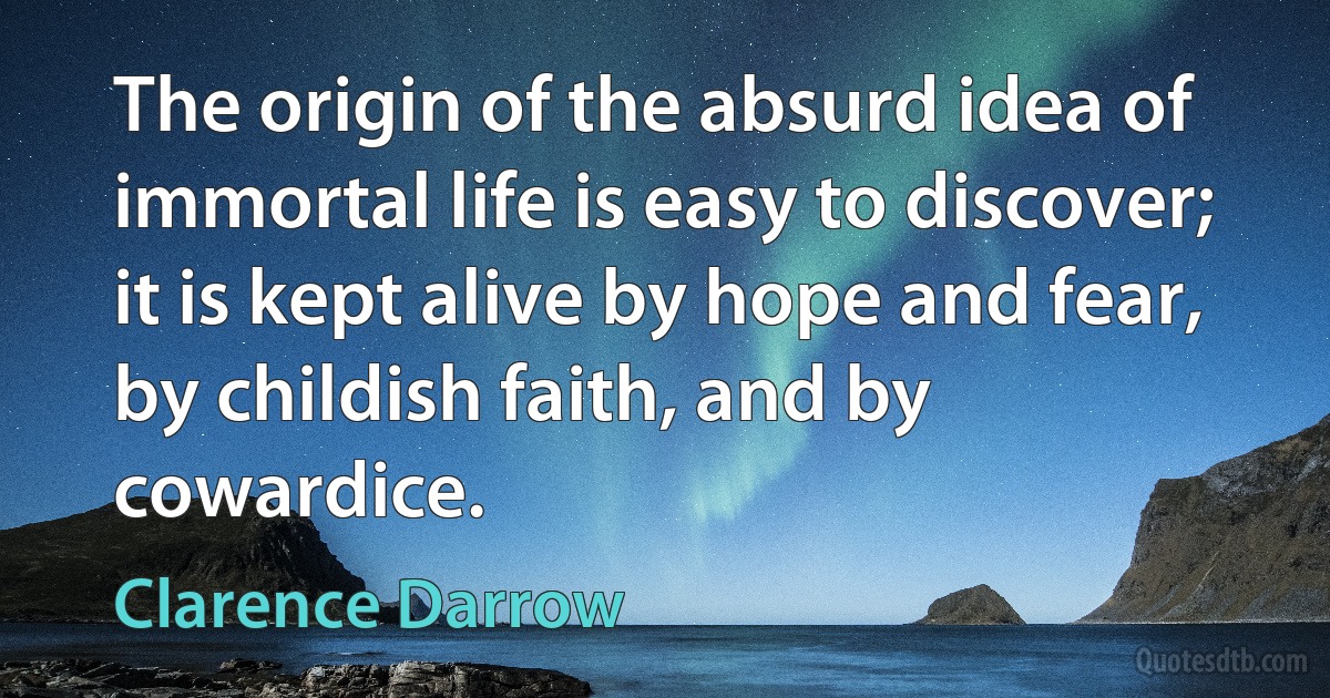 The origin of the absurd idea of immortal life is easy to discover; it is kept alive by hope and fear, by childish faith, and by cowardice. (Clarence Darrow)