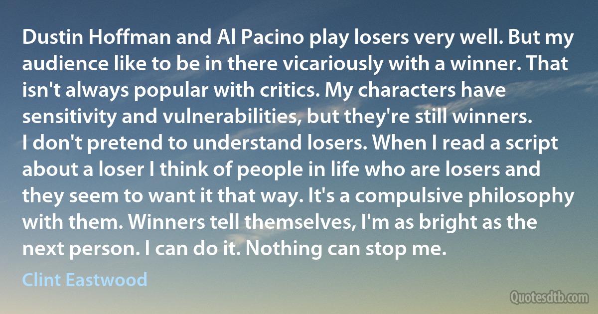 Dustin Hoffman and Al Pacino play losers very well. But my audience like to be in there vicariously with a winner. That isn't always popular with critics. My characters have sensitivity and vulnerabilities, but they're still winners. I don't pretend to understand losers. When I read a script about a loser I think of people in life who are losers and they seem to want it that way. It's a compulsive philosophy with them. Winners tell themselves, I'm as bright as the next person. I can do it. Nothing can stop me. (Clint Eastwood)