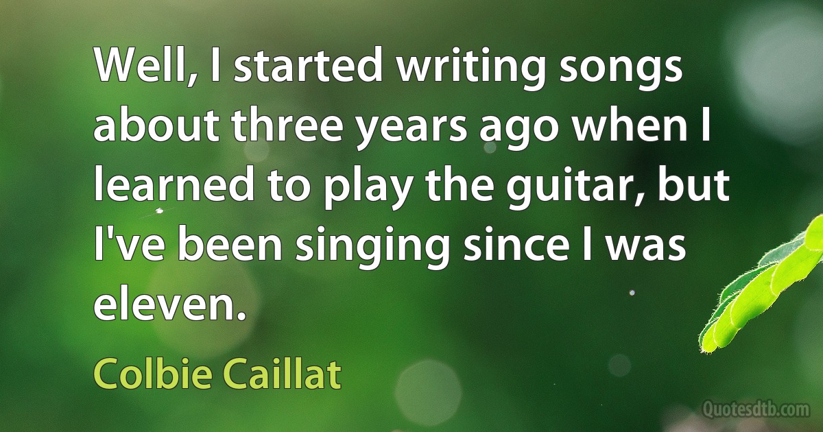 Well, I started writing songs about three years ago when I learned to play the guitar, but I've been singing since I was eleven. (Colbie Caillat)