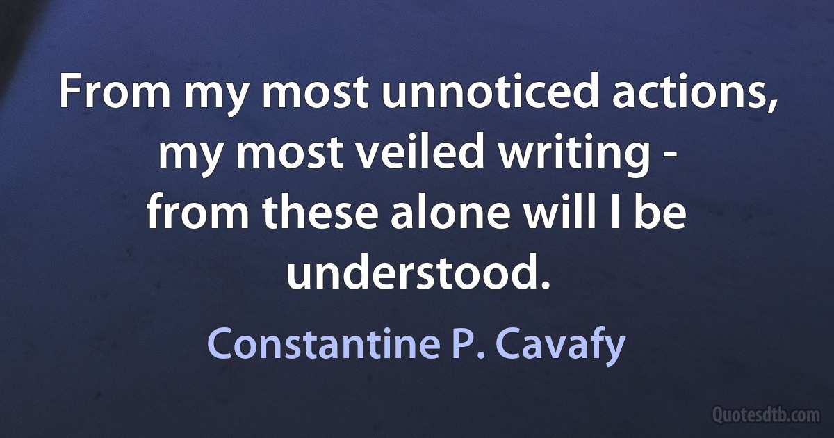 From my most unnoticed actions,
my most veiled writing -
from these alone will I be understood. (Constantine P. Cavafy)