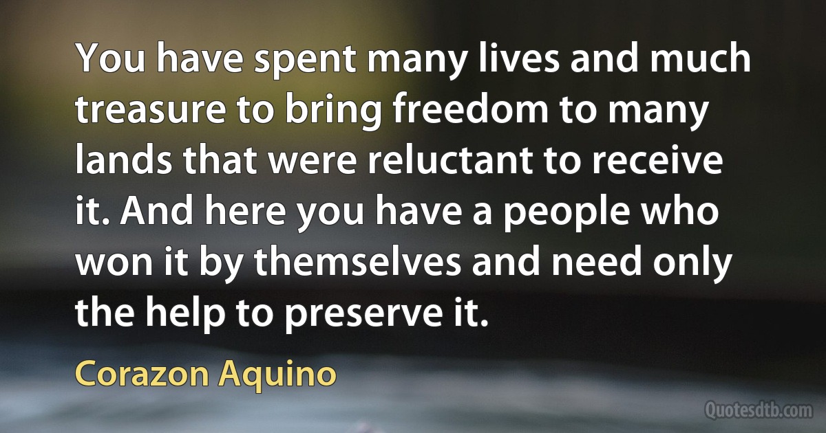 You have spent many lives and much treasure to bring freedom to many lands that were reluctant to receive it. And here you have a people who won it by themselves and need only the help to preserve it. (Corazon Aquino)