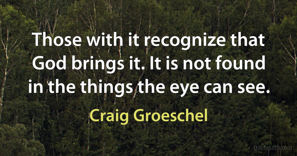 Those with it recognize that God brings it. It is not found in the things the eye can see. (Craig Groeschel)