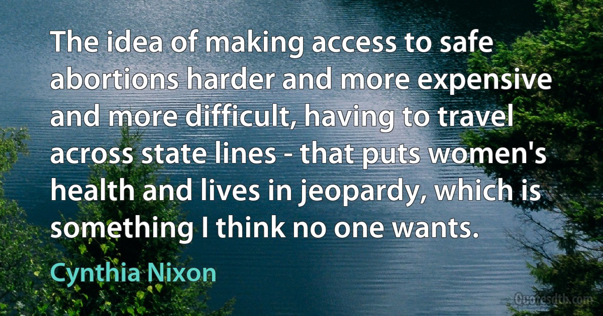 The idea of making access to safe abortions harder and more expensive and more difficult, having to travel across state lines - that puts women's health and lives in jeopardy, which is something I think no one wants. (Cynthia Nixon)