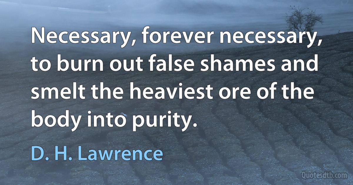 Necessary, forever necessary, to burn out false shames and smelt the heaviest ore of the body into purity. (D. H. Lawrence)