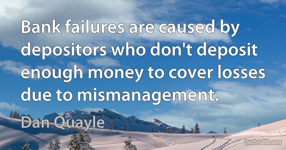 Bank failures are caused by depositors who don't deposit enough money to cover losses due to mismanagement. (Dan Quayle)