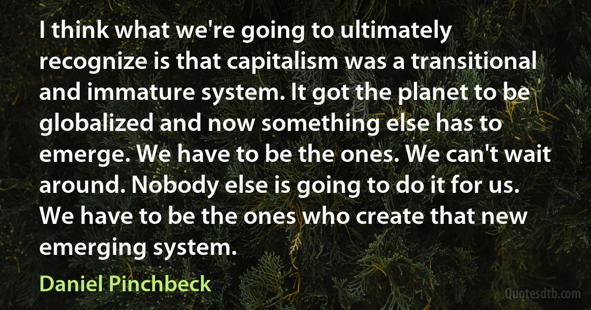 I think what we're going to ultimately recognize is that capitalism was a transitional and immature system. It got the planet to be globalized and now something else has to emerge. We have to be the ones. We can't wait around. Nobody else is going to do it for us. We have to be the ones who create that new emerging system. (Daniel Pinchbeck)