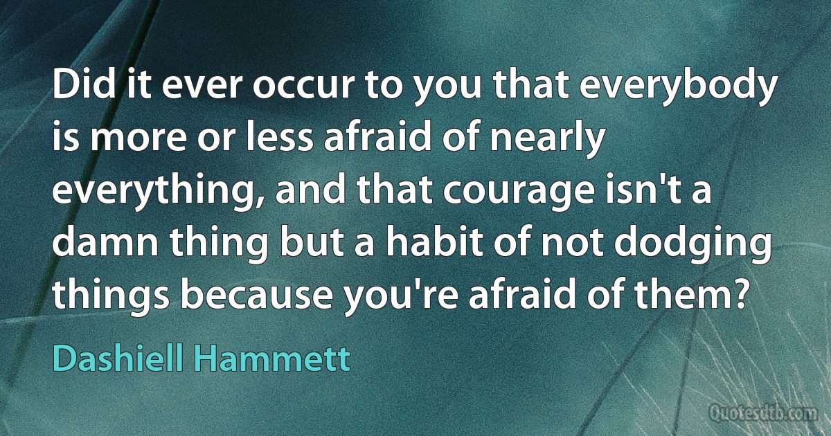 Did it ever occur to you that everybody is more or less afraid of nearly everything, and that courage isn't a damn thing but a habit of not dodging things because you're afraid of them? (Dashiell Hammett)