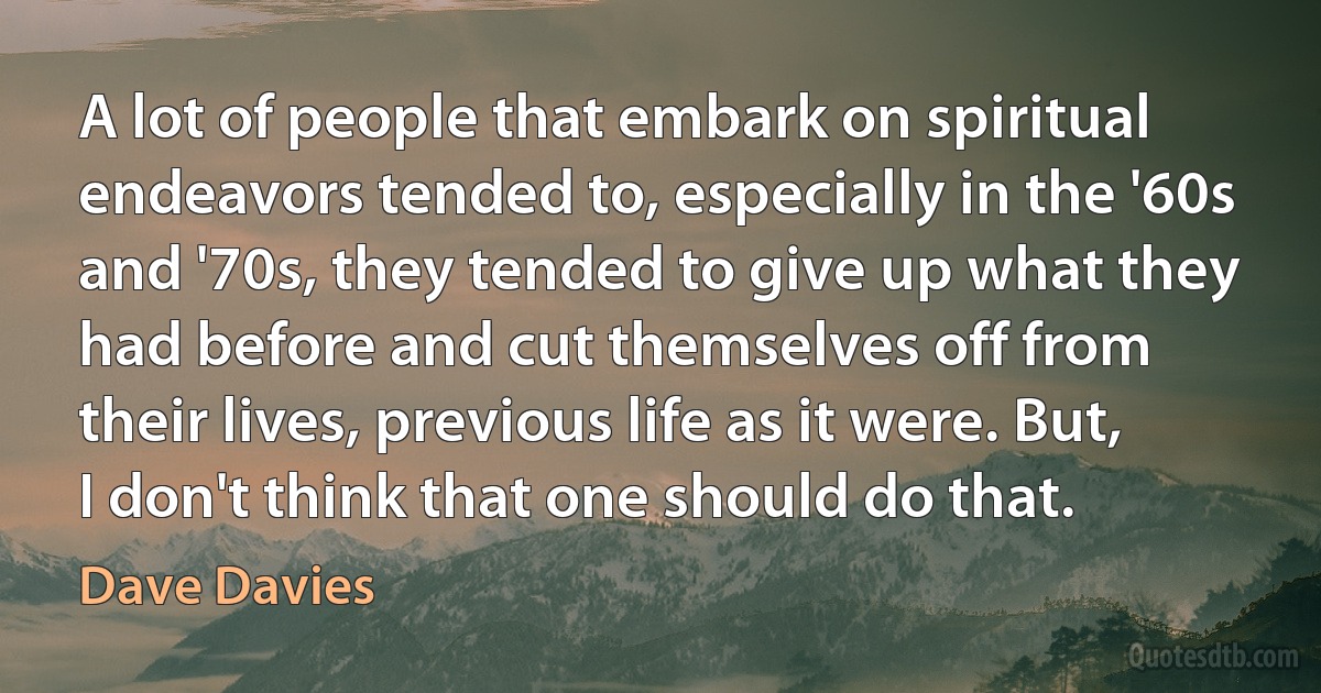 A lot of people that embark on spiritual endeavors tended to, especially in the '60s and '70s, they tended to give up what they had before and cut themselves off from their lives, previous life as it were. But, I don't think that one should do that. (Dave Davies)