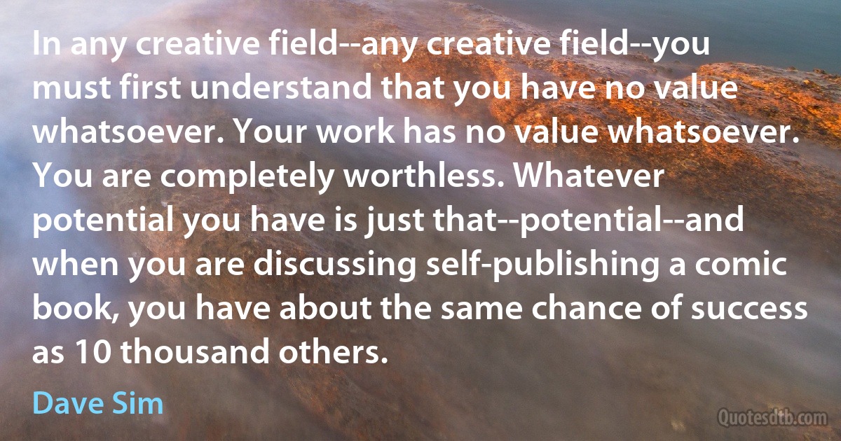 In any creative field--any creative field--you must first understand that you have no value whatsoever. Your work has no value whatsoever. You are completely worthless. Whatever potential you have is just that--potential--and when you are discussing self-publishing a comic book, you have about the same chance of success as 10 thousand others. (Dave Sim)