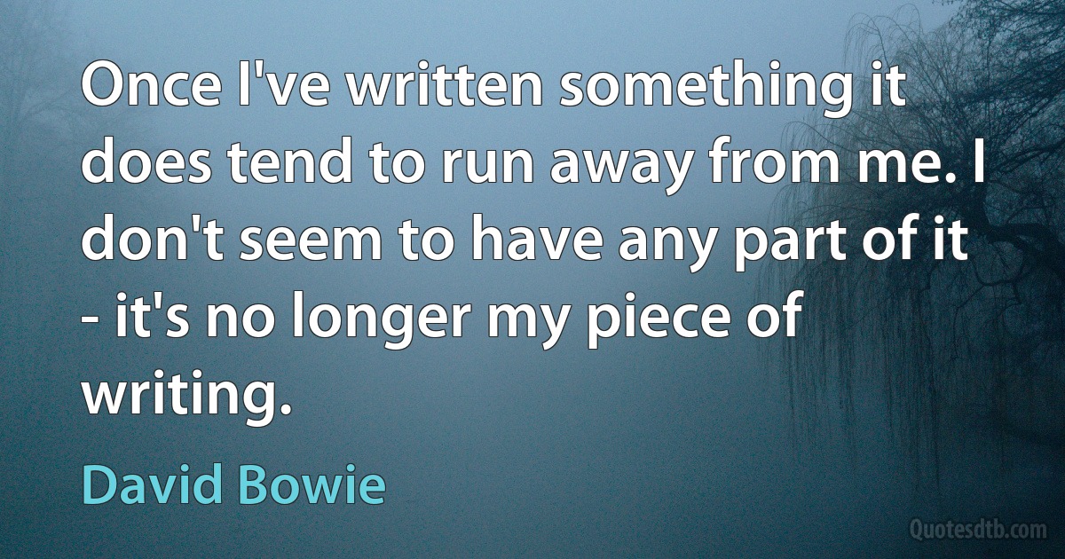 Once I've written something it does tend to run away from me. I don't seem to have any part of it - it's no longer my piece of writing. (David Bowie)