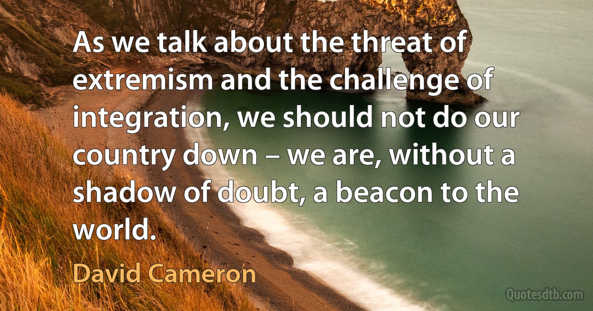 As we talk about the threat of extremism and the challenge of integration, we should not do our country down – we are, without a shadow of doubt, a beacon to the world. (David Cameron)