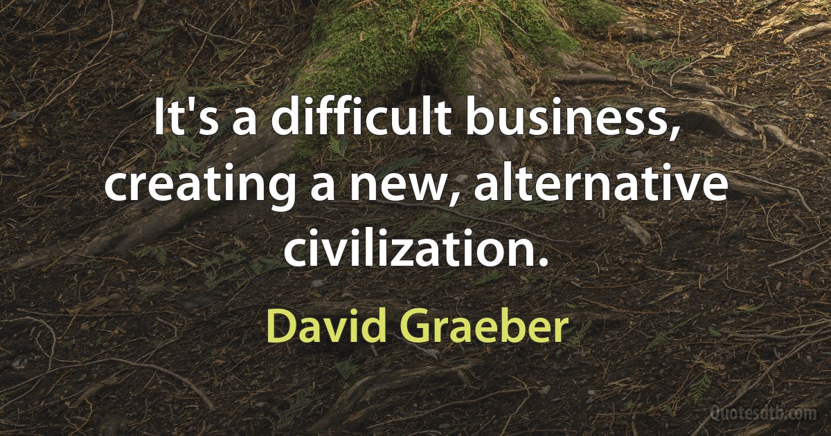 It's a difficult business, creating a new, alternative civilization. (David Graeber)