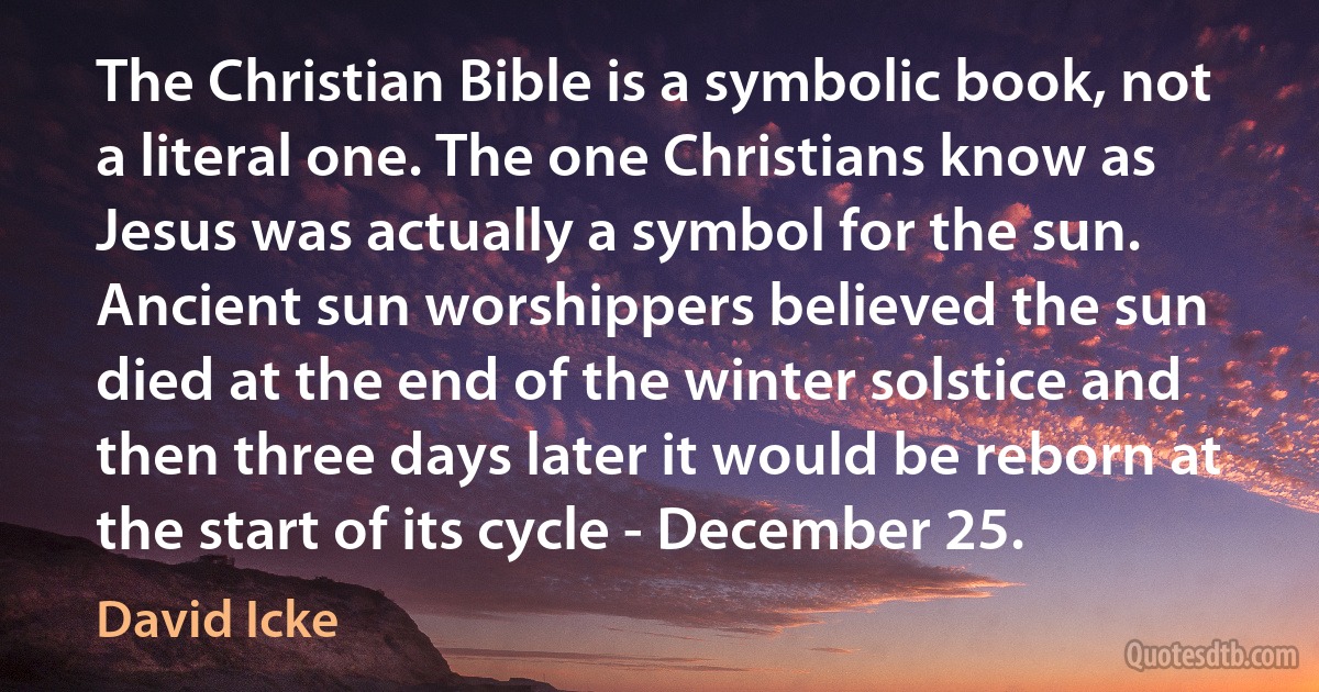 The Christian Bible is a symbolic book, not a literal one. The one Christians know as Jesus was actually a symbol for the sun. Ancient sun worshippers believed the sun died at the end of the winter solstice and then three days later it would be reborn at the start of its cycle - December 25. (David Icke)