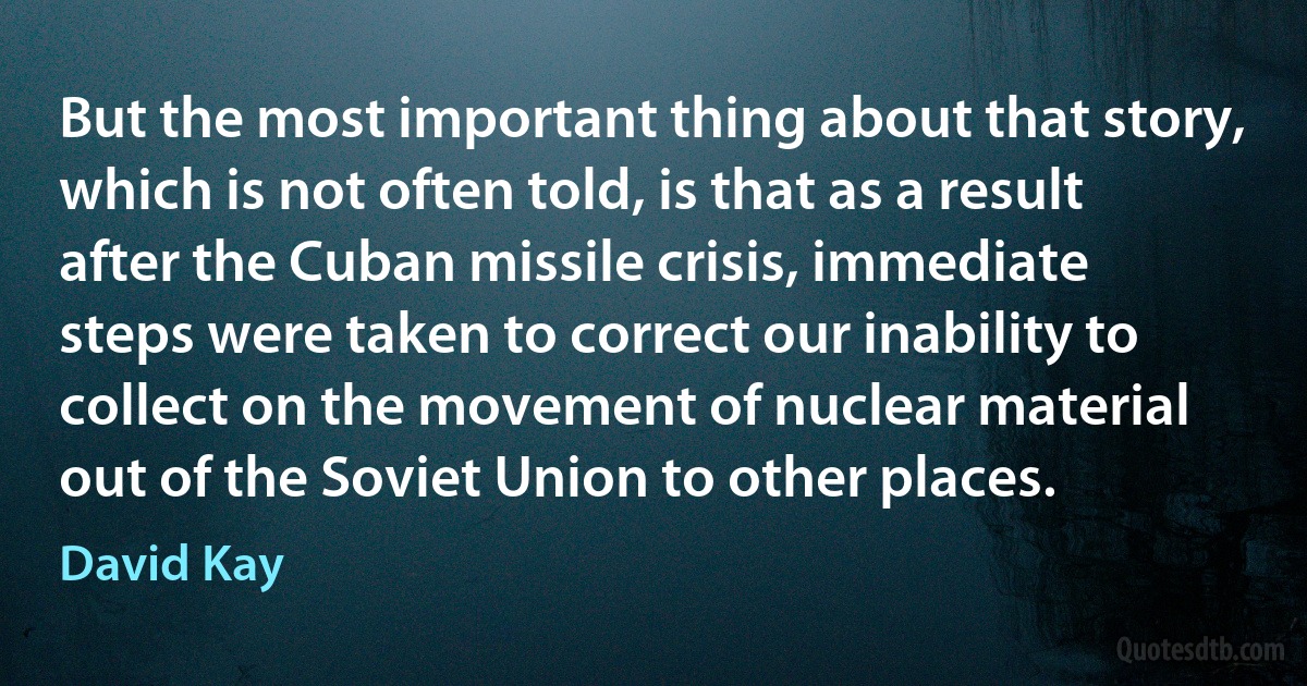 But the most important thing about that story, which is not often told, is that as a result after the Cuban missile crisis, immediate steps were taken to correct our inability to collect on the movement of nuclear material out of the Soviet Union to other places. (David Kay)