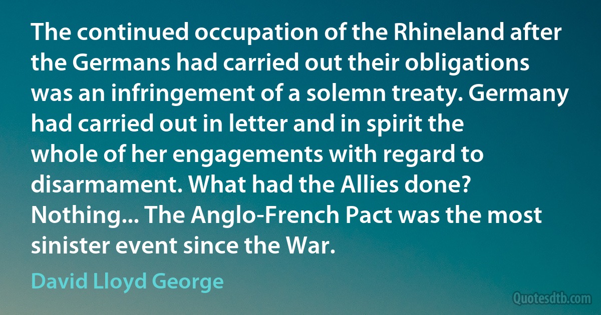 The continued occupation of the Rhineland after the Germans had carried out their obligations was an infringement of a solemn treaty. Germany had carried out in letter and in spirit the whole of her engagements with regard to disarmament. What had the Allies done? Nothing... The Anglo-French Pact was the most sinister event since the War. (David Lloyd George)