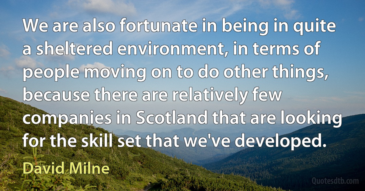 We are also fortunate in being in quite a sheltered environment, in terms of people moving on to do other things, because there are relatively few companies in Scotland that are looking for the skill set that we've developed. (David Milne)