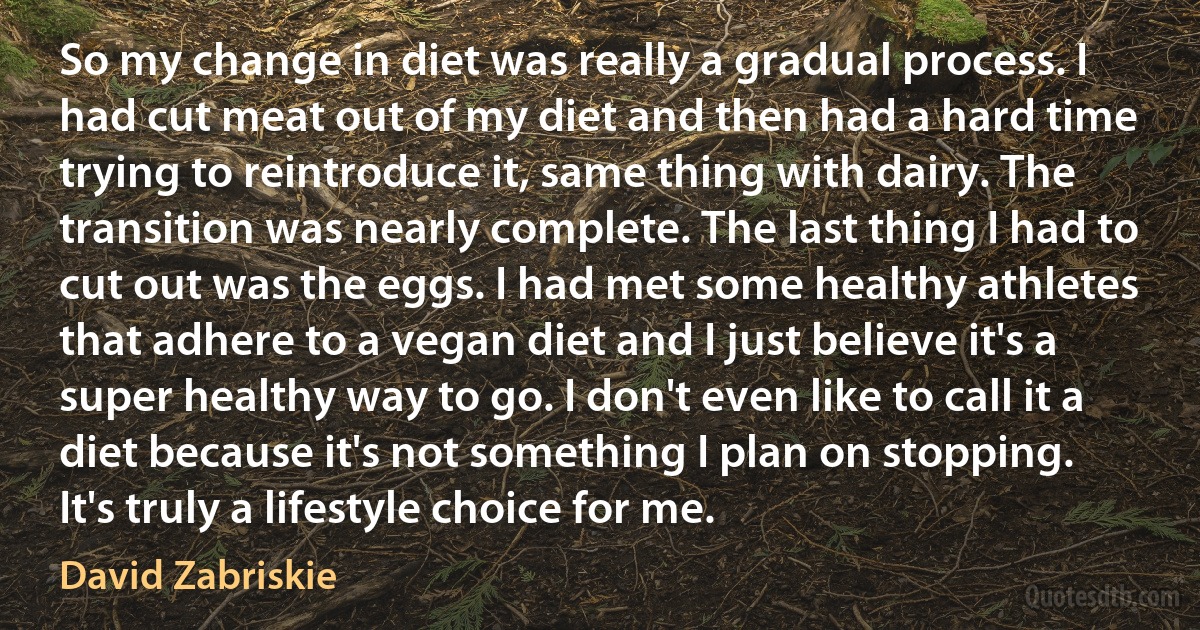 So my change in diet was really a gradual process. I had cut meat out of my diet and then had a hard time trying to reintroduce it, same thing with dairy. The transition was nearly complete. The last thing I had to cut out was the eggs. I had met some healthy athletes that adhere to a vegan diet and I just believe it's a super healthy way to go. I don't even like to call it a diet because it's not something I plan on stopping. It's truly a lifestyle choice for me. (David Zabriskie)