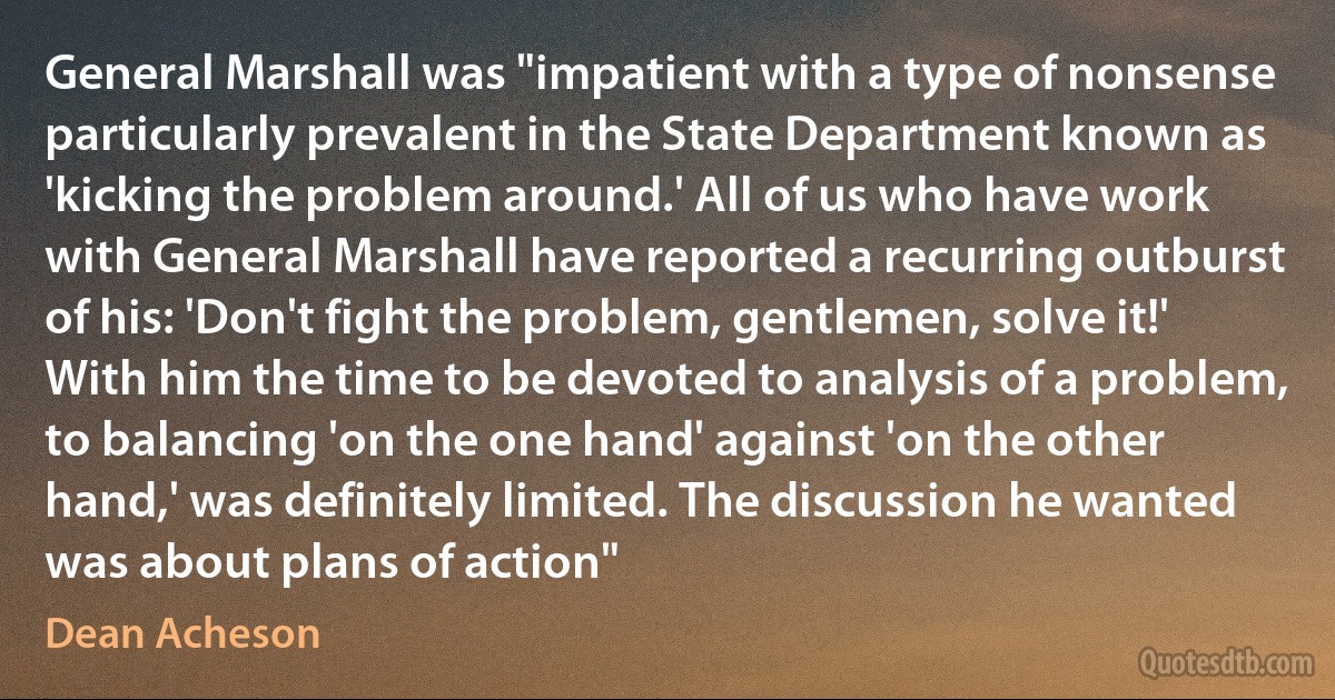 General Marshall was "impatient with a type of nonsense particularly prevalent in the State Department known as 'kicking the problem around.' All of us who have work with General Marshall have reported a recurring outburst of his: 'Don't fight the problem, gentlemen, solve it!' With him the time to be devoted to analysis of a problem, to balancing 'on the one hand' against 'on the other hand,' was definitely limited. The discussion he wanted was about plans of action" (Dean Acheson)