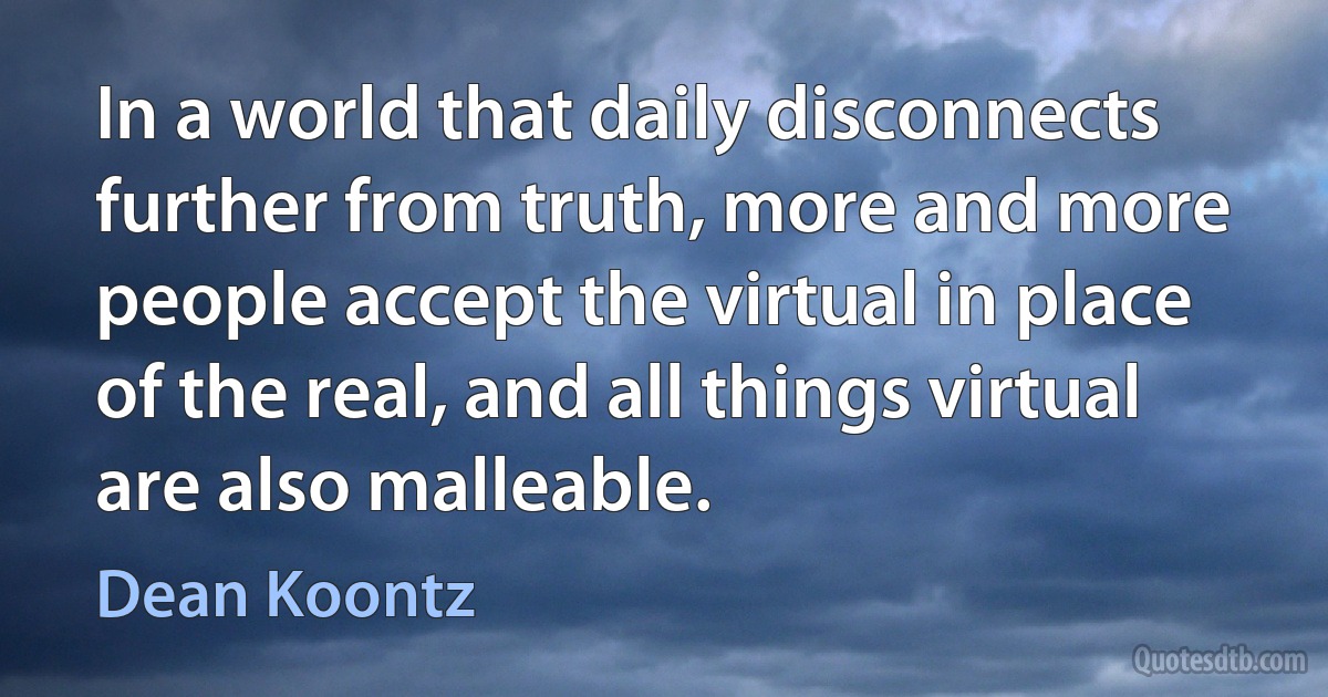 In a world that daily disconnects further from truth, more and more people accept the virtual in place of the real, and all things virtual are also malleable. (Dean Koontz)