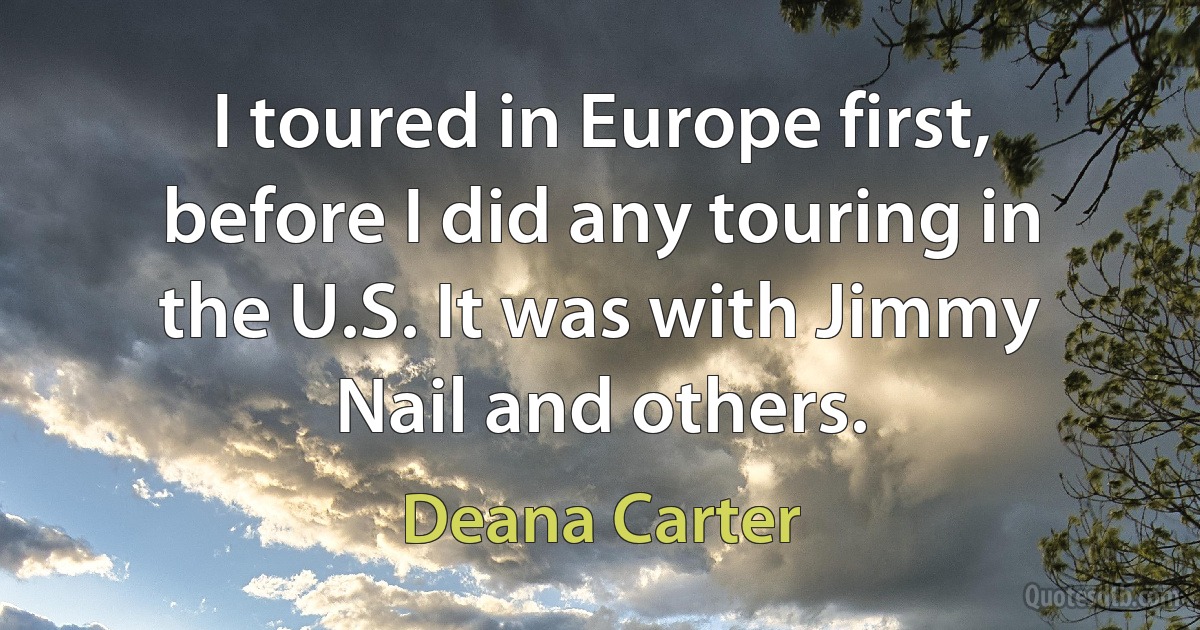 I toured in Europe first, before I did any touring in the U.S. It was with Jimmy Nail and others. (Deana Carter)