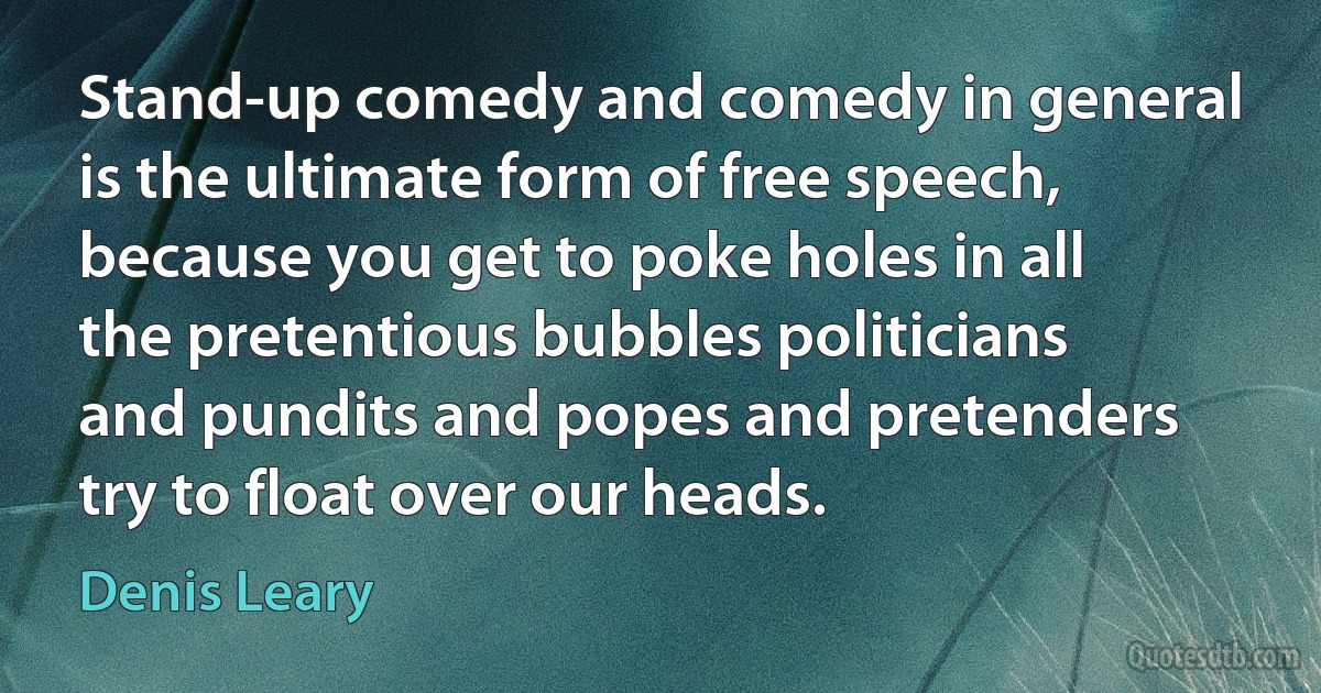 Stand-up comedy and comedy in general is the ultimate form of free speech, because you get to poke holes in all the pretentious bubbles politicians and pundits and popes and pretenders try to float over our heads. (Denis Leary)