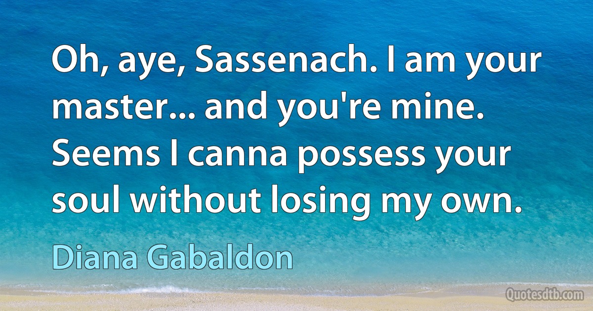 Oh, aye, Sassenach. I am your master... and you're mine. Seems I canna possess your soul without losing my own. (Diana Gabaldon)